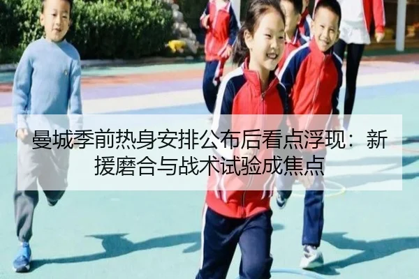 曼城季前热身安排公布后看点浮现：新援磨合与战术试验成焦点